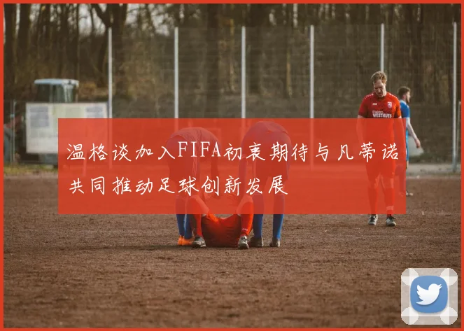 温格谈加入FIFA初衷期待与凡蒂诺共同推动足球创新发展