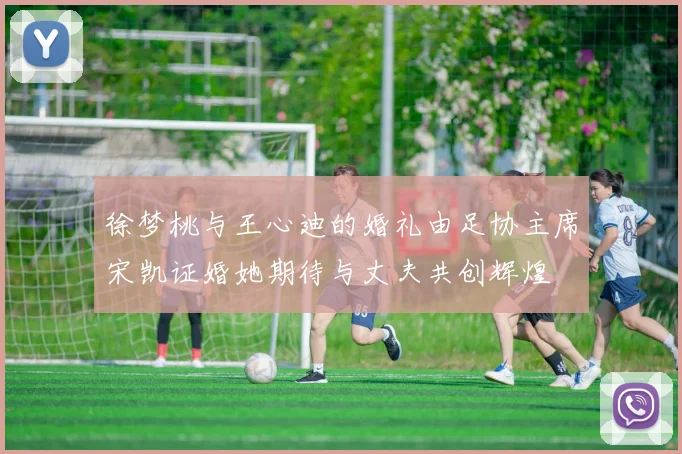 徐梦桃与王心迪的婚礼由足协主席宋凯证婚她期待与丈夫共创辉煌