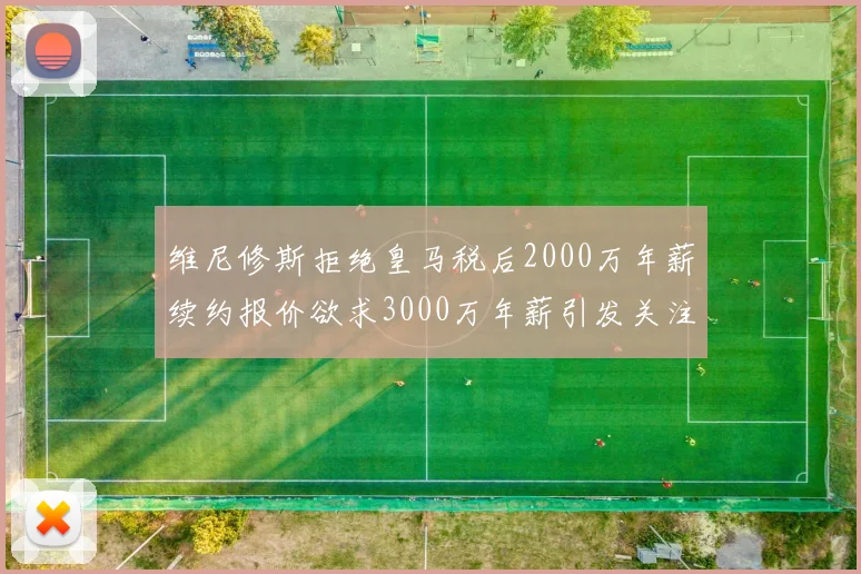 维尼修斯拒绝皇马税后2000万年薪续约报价欲求3000万年薪引发关注