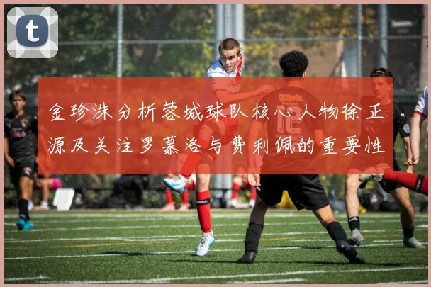 金珍洙分析蓉城球队核心人物徐正源及关注罗慕洛与费利佩的重要性