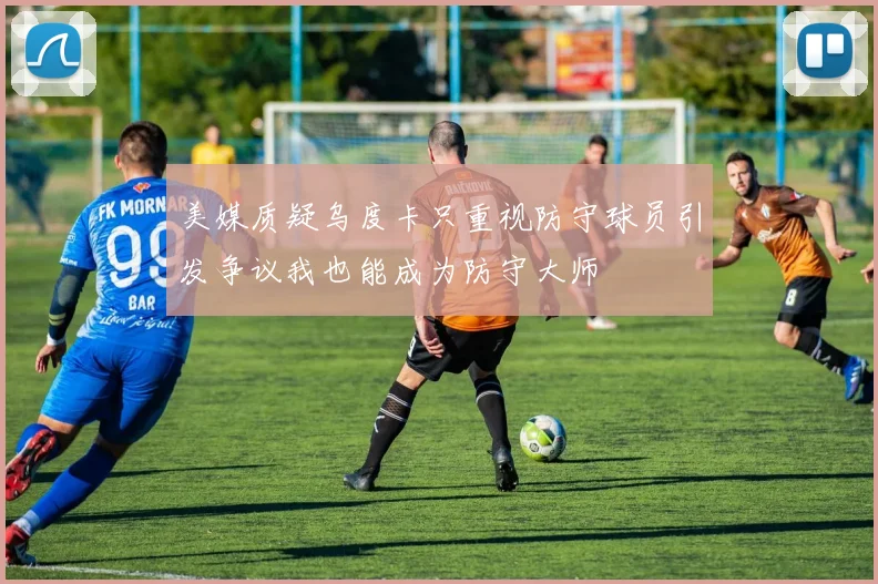 美媒质疑乌度卡只重视防守球员引发争议我也能成为防守大师