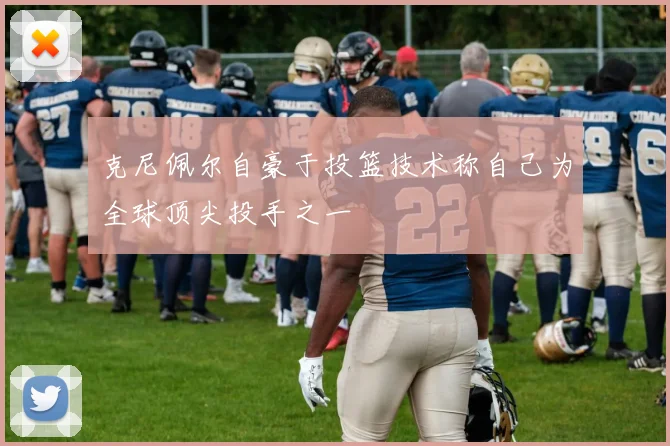 克尼佩尔自豪于投篮技术称自己为全球顶尖投手之一