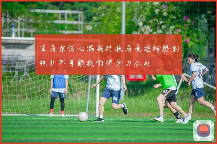 亚马尔信心满满对抗马竞逆转胜利绝非不可能我们将全力以赴