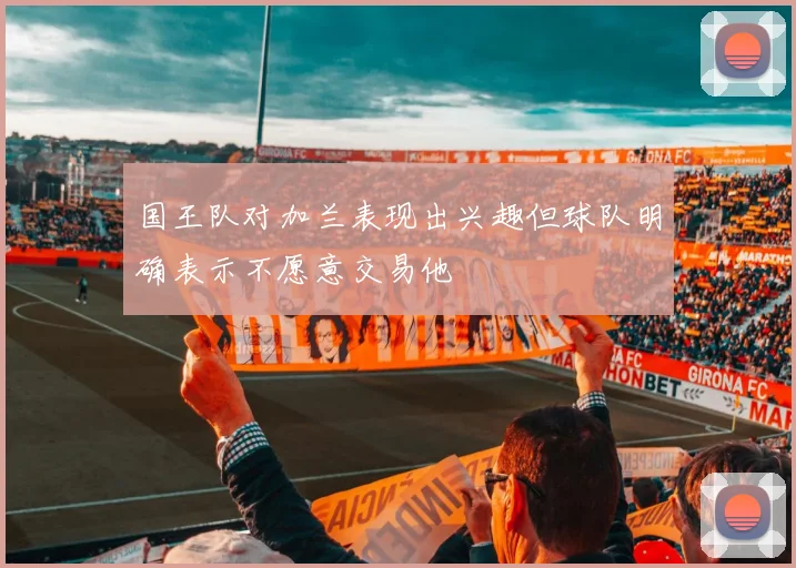 国王队对加兰表现出兴趣但球队明确表示不愿意交易他