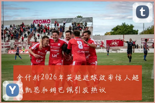 舍什科2026年英超进球效率惊人超越凯恩和姆巴佩引发热议