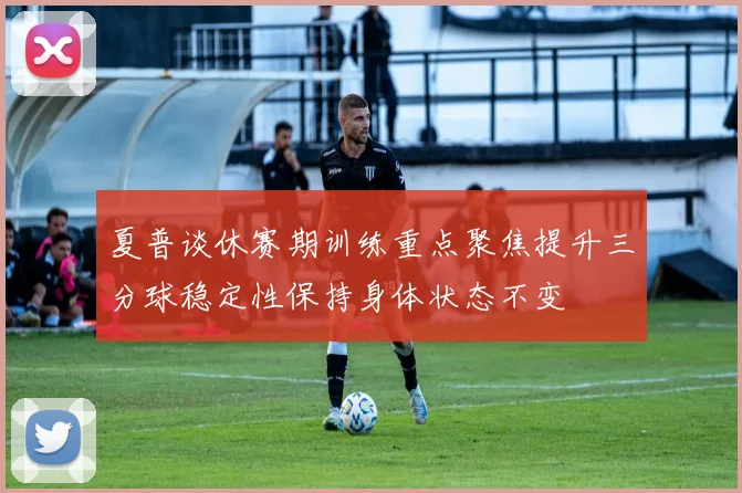 夏普谈休赛期训练重点聚焦提升三分球稳定性保持身体状态不变