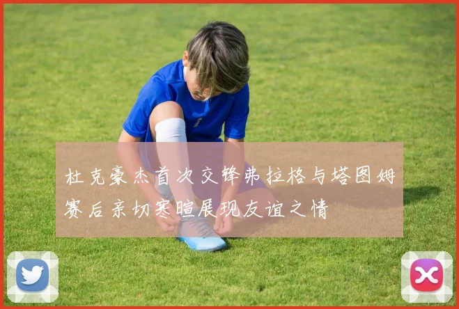 杜克豪杰首次交锋弗拉格与塔图姆赛后亲切寒暄展现友谊之情