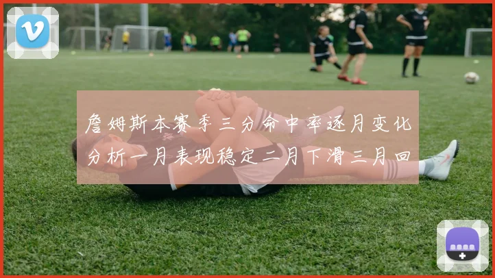 詹姆斯本赛季三分命中率逐月变化分析一月表现稳定二月下滑三月回暖