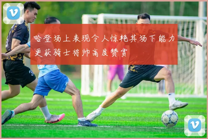 哈登场上表现令人惊艳其场下能力更获骑士将帅高度赞赏