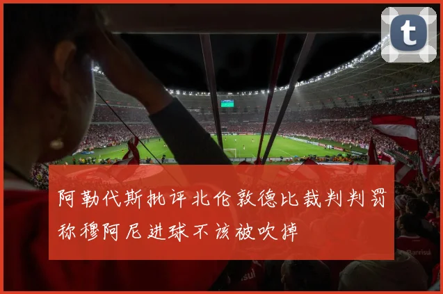 阿勒代斯批评北伦敦德比裁判判罚称穆阿尼进球不该被吹掉