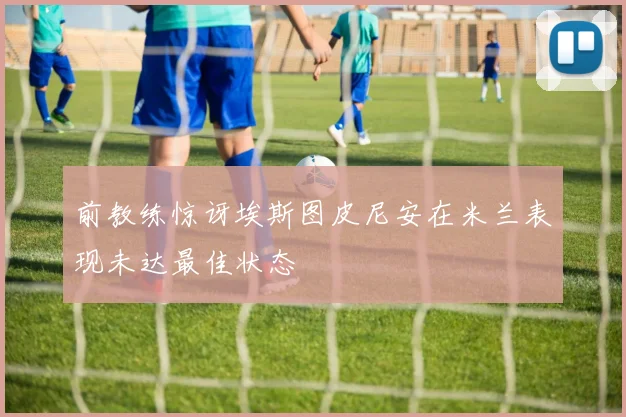 前教练惊讶埃斯图皮尼安在米兰表现未达最佳状态