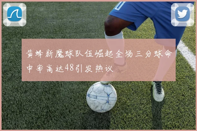 黄蜂新魔球队伍崛起全场三分球命中率高达48引发热议