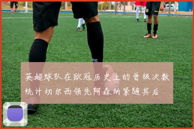 英超球队在欧冠历史上的晋级次数统计切尔西领先阿森纳紧随其后