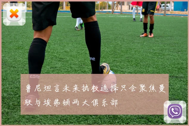 鲁尼坦言未来执教选择只会聚焦曼联与埃弗顿两大俱乐部
