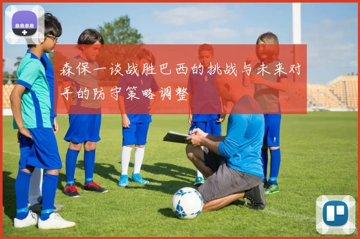 森保一谈战胜巴西的挑战与未来对手的防守策略调整