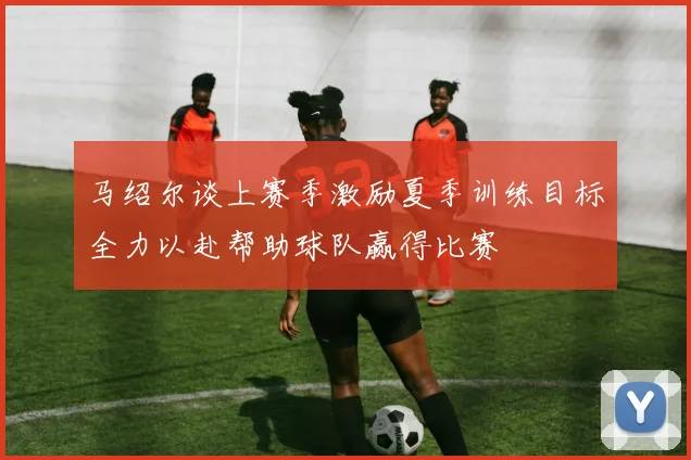 马绍尔谈上赛季激励夏季训练目标全力以赴帮助球队赢得比赛