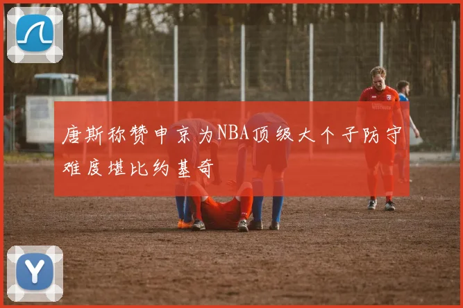 唐斯称赞申京为NBA顶级大个子防守难度堪比约基奇