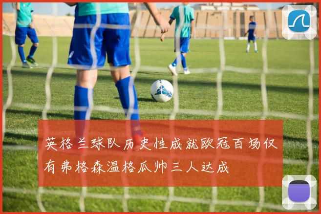 英格兰球队历史性成就欧冠百场仅有弗格森温格瓜帅三人达成