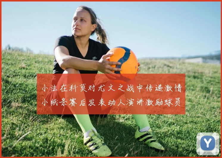 小法在科莫对尤文之战中传递激情小纸条赛后发表动人演讲激励球员士气