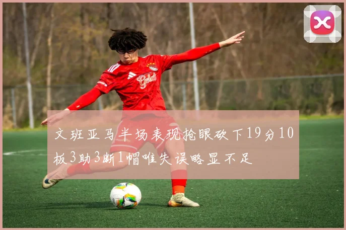 文班亚马半场表现抢眼砍下19分10板3助3断1帽唯失误略显不足