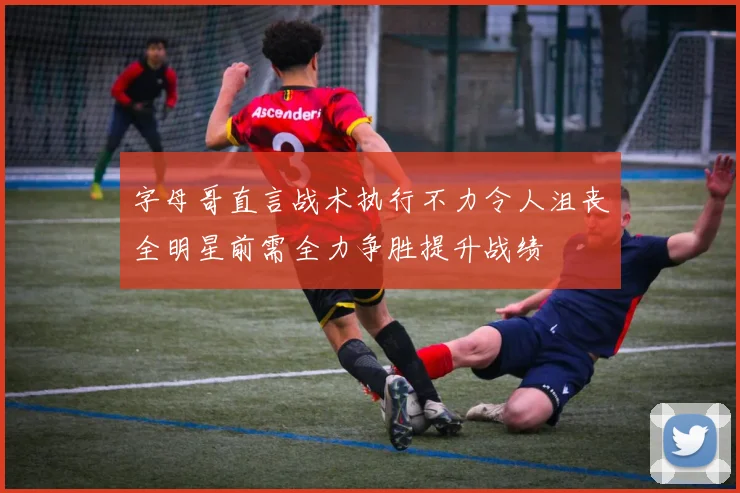 字母哥直言战术执行不力令人沮丧全明星前需全力争胜提升战绩