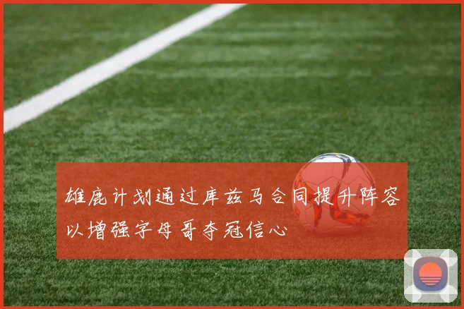 雄鹿计划通过库兹马合同提升阵容以增强字母哥夺冠信心
