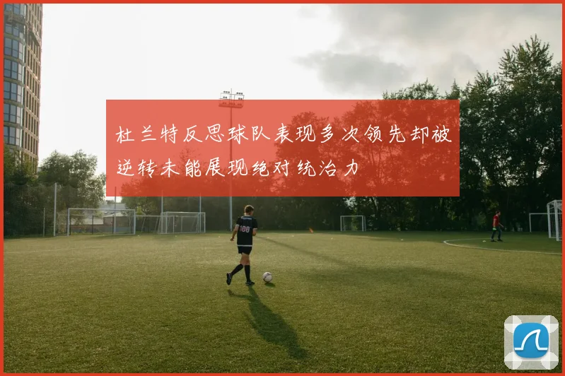 杜兰特反思球队表现多次领先却被逆转未能展现绝对统治力