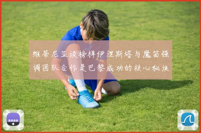 维蒂尼亚谈榜样伊涅斯塔与魔笛强调团队合作是巴黎成功的核心秘诀