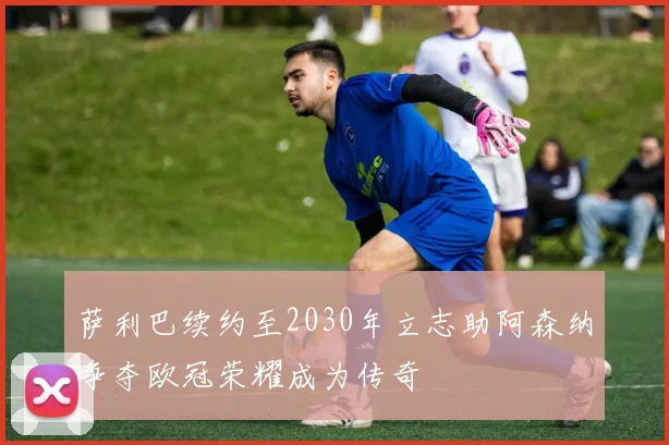 萨利巴续约至2030年立志助阿森纳争夺欧冠荣耀成为传奇