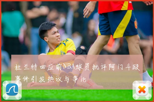 杜兰特回应前NBA球员批评阿门斗殴事件引发热议与争论