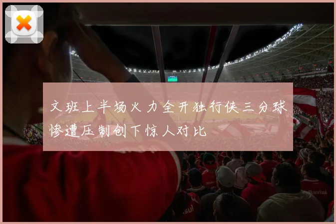 文班上半场火力全开独行侠三分球惨遭压制创下惊人对比