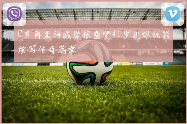 C罗再显神威摩根盛赞41岁进球机器续写传奇篇章