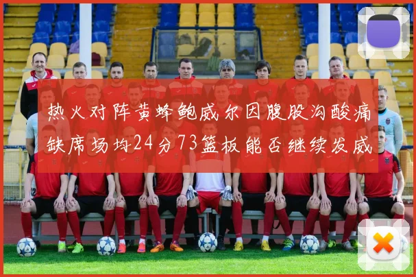 热火对阵黄蜂鲍威尔因腹股沟酸痛缺席场均24分73篮板能否继续发威