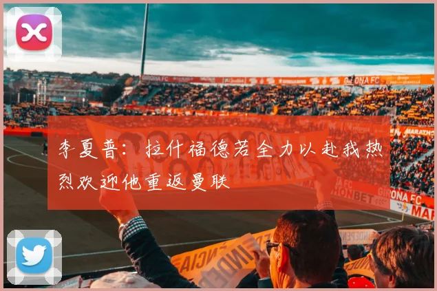 李夏普：拉什福德若全力以赴我热烈欢迎他重返曼联