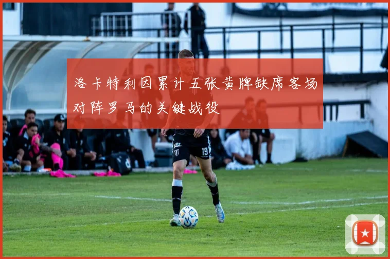 洛卡特利因累计五张黄牌缺席客场对阵罗马的关键战役