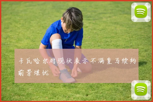 卡瓦哈尔对现状表示不满皇马续约前景堪忧