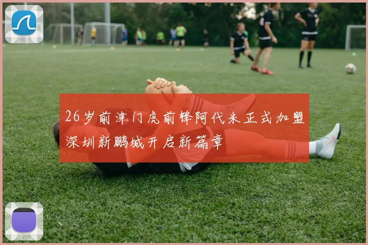 26岁前津门虎前锋阿代米正式加盟深圳新鹏城开启新篇章