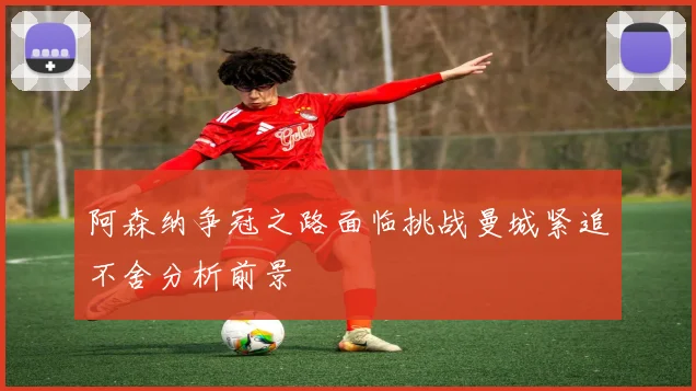 阿森纳争冠之路面临挑战曼城紧追不舍分析前景