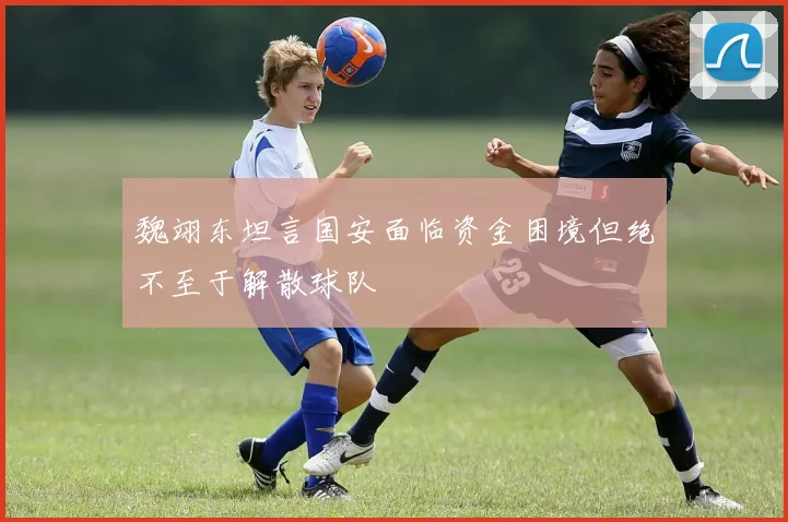 魏翊东坦言国安面临资金困境但绝不至于解散球队