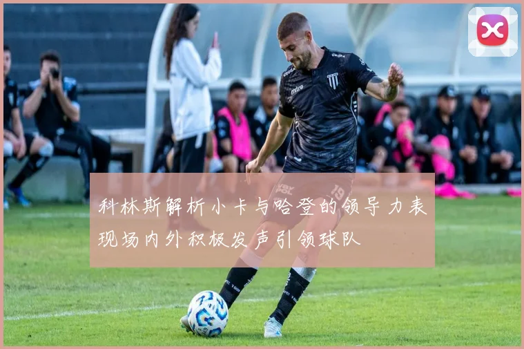 科林斯解析小卡与哈登的领导力表现场内外积极发声引领球队