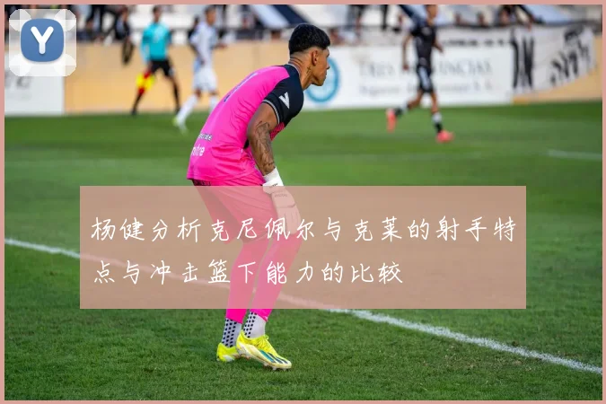 杨健分析克尼佩尔与克莱的射手特点与冲击篮下能力的比较