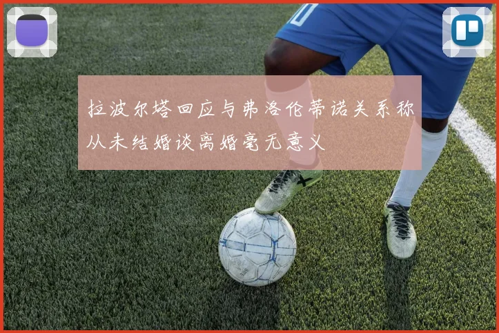 拉波尔塔回应与弗洛伦蒂诺关系称从未结婚谈离婚毫无意义