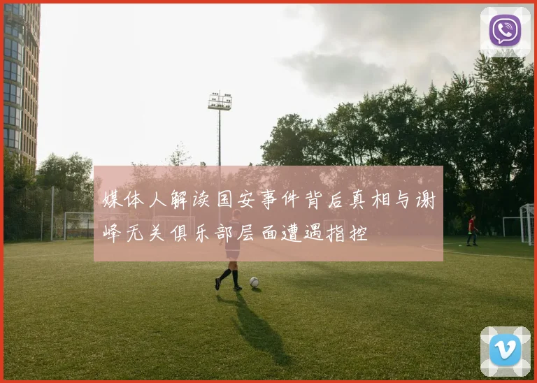 媒体人解读国安事件背后真相与谢峰无关俱乐部层面遭遇指控