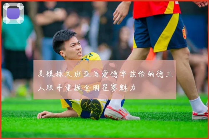 美媒称文班亚马爱德华兹伦纳德三人联手重振全明星赛魅力
