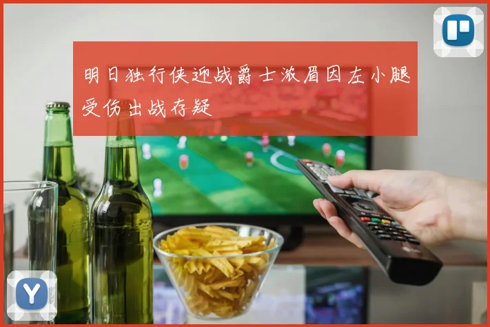 明日独行侠迎战爵士浓眉因左小腿受伤出战存疑